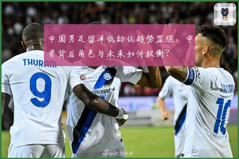 中国男足留洋低龄化趋势显现，中资背后角色与未来如何权衡？