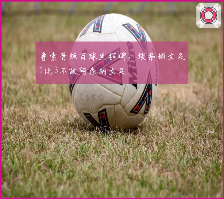 鲁索晋级百球里程碑，埃弗顿女足1比3不敌阿森纳女足