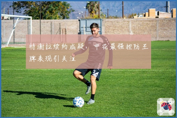 特谢拉续约成疑，申花最强控防王牌表现引关注