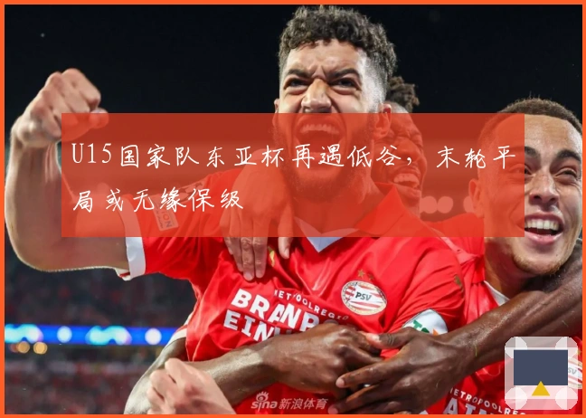 U15国家队东亚杯再遇低谷，末轮平局或无缘保级