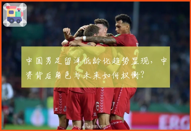 中国男足留洋低龄化趋势显现，中资背后角色与未来如何权衡？