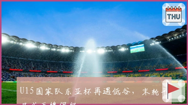 U15国家队东亚杯再遇低谷，末轮平局或无缘保级