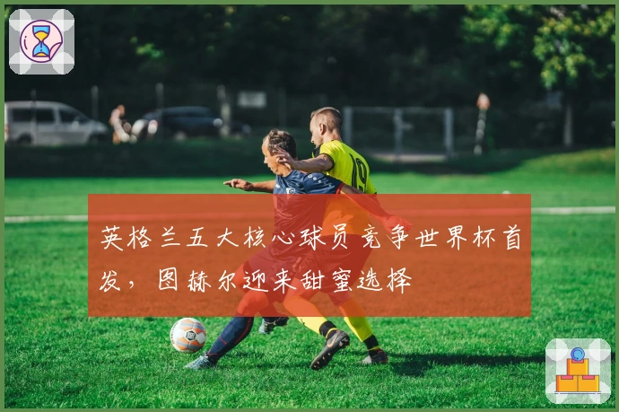 英格兰五大核心球员竞争世界杯首发，图赫尔迎来甜蜜选择