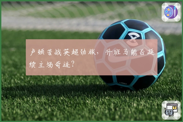 卢顿苦战英超劲旅，升班马能否延续主场奇迹？