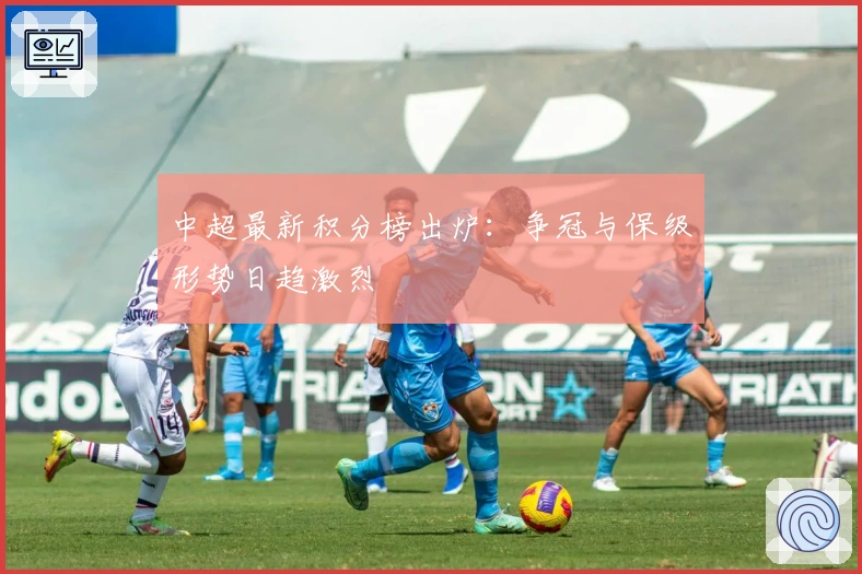 中超最新积分榜出炉：争冠与保级形势日趋激烈