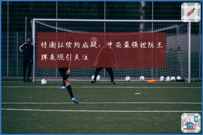 特谢拉续约成疑，申花最强控防王牌表现引关注