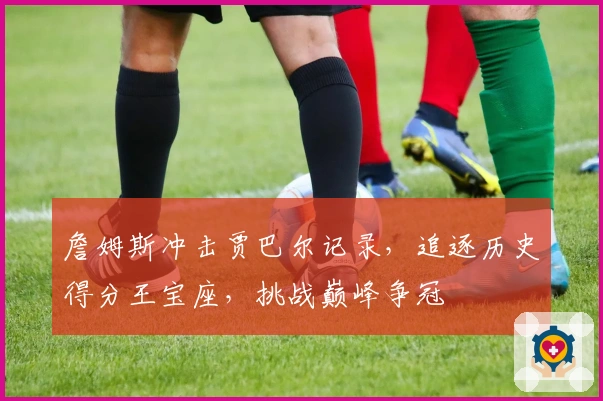 詹姆斯冲击贾巴尔记录，追逐历史得分王宝座，挑战巅峰争冠